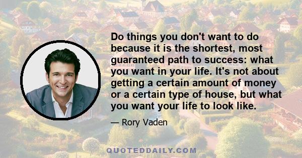 Do things you don't want to do because it is the shortest, most guaranteed path to success: what you want in your life. It's not about getting a certain amount of money or a certain type of house, but what you want your