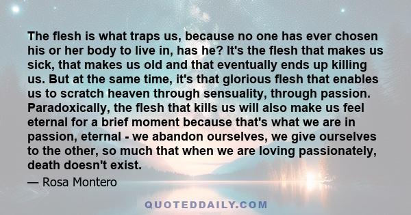 The flesh is what traps us, because no one has ever chosen his or her body to live in, has he? It's the flesh that makes us sick, that makes us old and that eventually ends up killing us. But at the same time, it's that