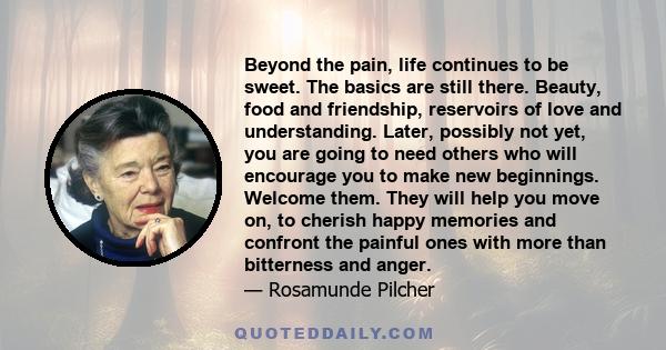 Beyond the pain, life continues to be sweet. The basics are still there. Beauty, food and friendship, reservoirs of love and understanding. Later, possibly not yet, you are going to need others who will encourage you to