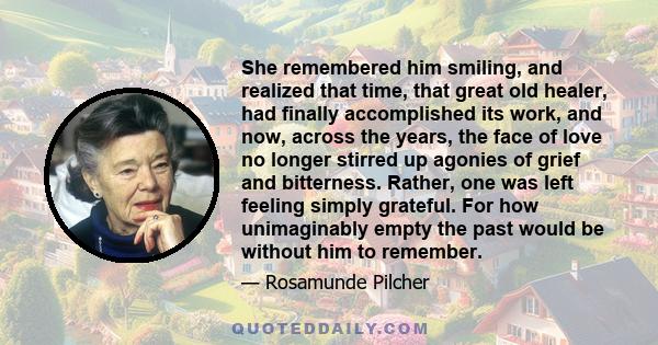 She remembered him smiling, and realized that time, that great old healer, had finally accomplished its work, and now, across the years, the face of love no longer stirred up agonies of grief and bitterness. Rather, one