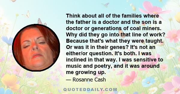 Think about all of the families where the father is a doctor and the son is a doctor or generations of coal miners. Why did they go into that line of work? Because that's what they were taught. Or was it in their genes?