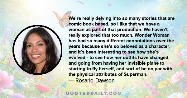 We're really delving into so many stories that are comic book based, so I like that we have a woman as part of that production. We haven't really explored that too much. Wonder Woman has had so many different