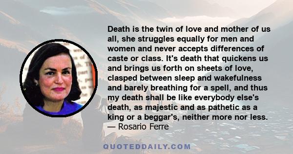 Death is the twin of love and mother of us all, she struggles equally for men and women and never accepts differences of caste or class. It's death that quickens us and brings us forth on sheets of love, clasped between