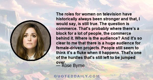 The roles for women on television have historically always been stronger and that, I would say, is still true. The question is commerce. That's probably where there's a block for a lot of people, the commerce behind it.