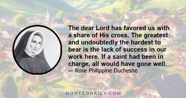 The dear Lord has favored us with a share of His cross. The greatest and undoubtedly the hardest to bear is the lack of success in our work here. If a saint had been in charge, all would have gone well.