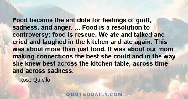 Food became the antidote for feelings of guilt, sadness, and anger. ... Food is a resolution to controversy; food is rescue. We ate and talked and cried and laughed in the kitchen and ate again. This was about more than