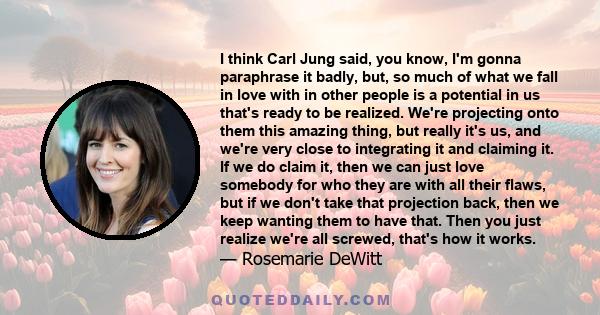 I think Carl Jung said, you know, I'm gonna paraphrase it badly, but, so much of what we fall in love with in other people is a potential in us that's ready to be realized. We're projecting onto them this amazing thing,