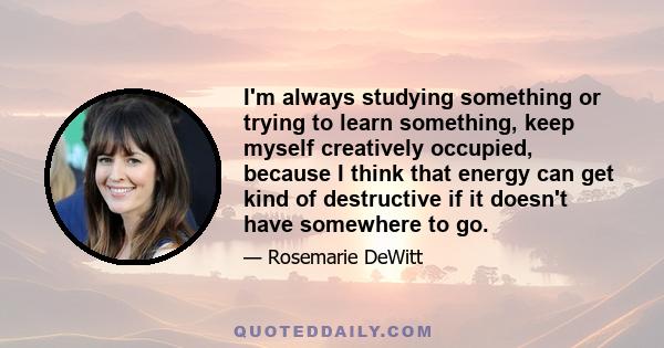 I'm always studying something or trying to learn something, keep myself creatively occupied, because I think that energy can get kind of destructive if it doesn't have somewhere to go.