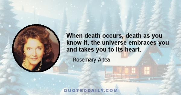 When death occurs, death as you know it, the universe embraces you and takes you to its heart.