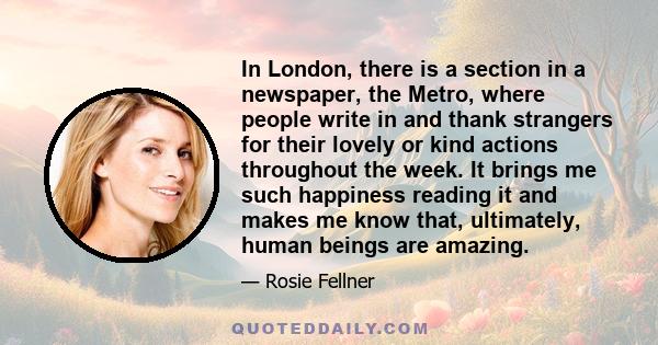 In London, there is a section in a newspaper, the Metro, where people write in and thank strangers for their lovely or kind actions throughout the week. It brings me such happiness reading it and makes me know that,