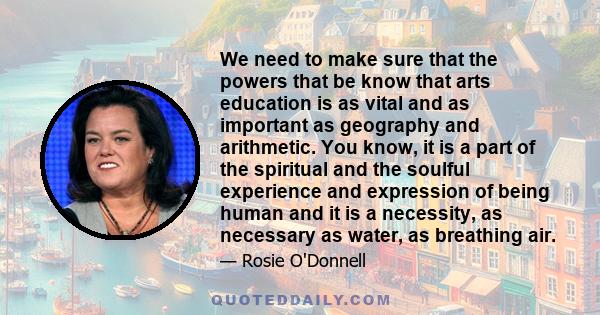 We need to make sure that the powers that be know that arts education is as vital and as important as geography and arithmetic. You know, it is a part of the spiritual and the soulful experience and expression of being