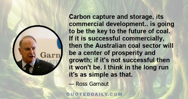 Carbon capture and storage, its commercial development.. is going to be the key to the future of coal. If it is successful commercially, then the Australian coal sector will be a center of prosperity and growth; if it's