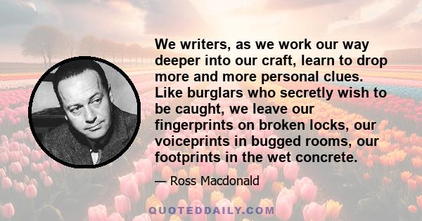 We writers, as we work our way deeper into our craft, learn to drop more and more personal clues. Like burglars who secretly wish to be caught, we leave our fingerprints on broken locks, our voiceprints in bugged rooms,