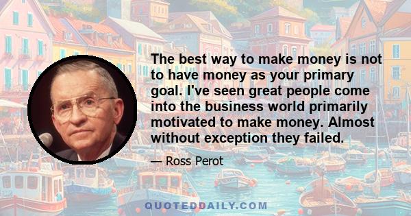 The best way to make money is not to have money as your primary goal. I've seen great people come into the business world primarily motivated to make money. Almost without exception they failed.