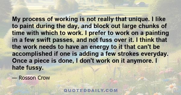 My process of working is not really that unique. I like to paint during the day, and block out large chunks of time with which to work. I prefer to work on a painting in a few swift passes, and not fuss over it. I think