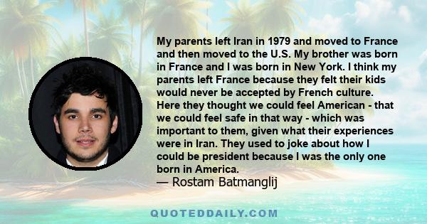 My parents left Iran in 1979 and moved to France and then moved to the U.S. My brother was born in France and I was born in New York. I think my parents left France because they felt their kids would never be accepted