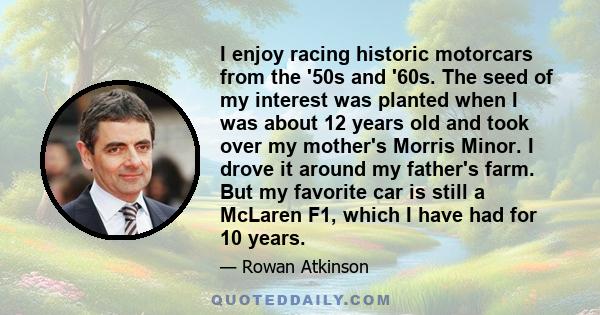 I enjoy racing historic motorcars from the '50s and '60s. The seed of my interest was planted when I was about 12 years old and took over my mother's Morris Minor. I drove it around my father's farm. But my favorite car