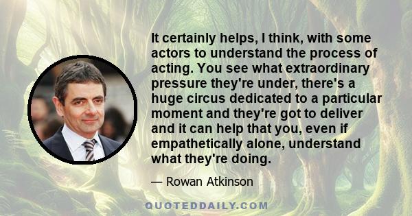It certainly helps, I think, with some actors to understand the process of acting. You see what extraordinary pressure they're under, there's a huge circus dedicated to a particular moment and they're got to deliver and