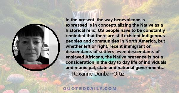 In the present, the way benevolence is expressed is in conceptualizing the Native as a historical relic; US people have to be constantly reminded that there are still existent Indigenous peoples and communities in North