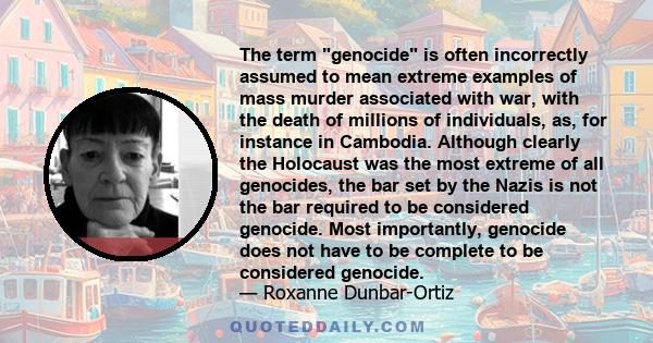 The term genocide is often incorrectly assumed to mean extreme examples of mass murder associated with war, with the death of millions of individuals, as, for instance in Cambodia. Although clearly the Holocaust was the