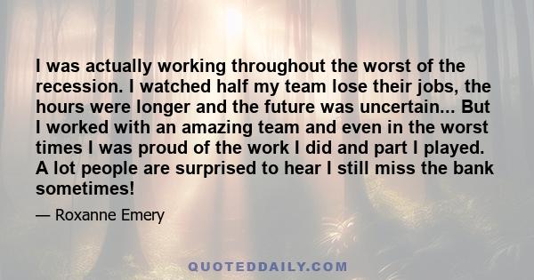 I was actually working throughout the worst of the recession. I watched half my team lose their jobs, the hours were longer and the future was uncertain... But I worked with an amazing team and even in the worst times I