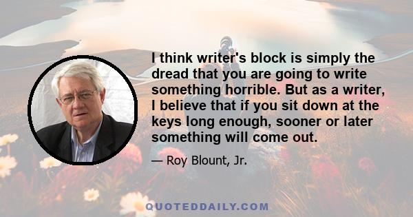 I think writer's block is simply the dread that you are going to write something horrible. But as a writer, I believe that if you sit down at the keys long enough, sooner or later something will come out.