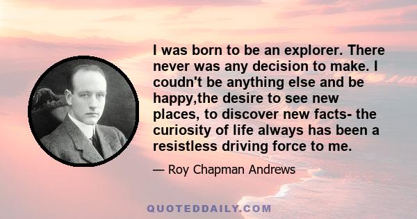I was born to be an explorer. There never was any decision to make. I coudn't be anything else and be happy,the desire to see new places, to discover new facts- the curiosity of life always has been a resistless driving