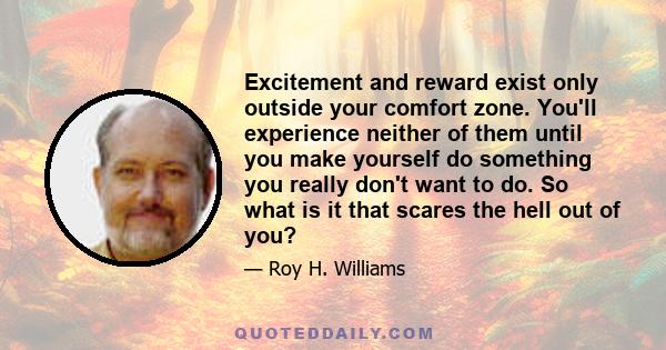 Excitement and reward exist only outside your comfort zone. You'll experience neither of them until you make yourself do something you really don't want to do. So what is it that scares the hell out of you?