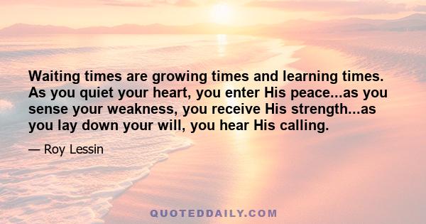 Waiting times are growing times and learning times. As you quiet your heart, you enter His peace...as you sense your weakness, you receive His strength...as you lay down your will, you hear His calling.