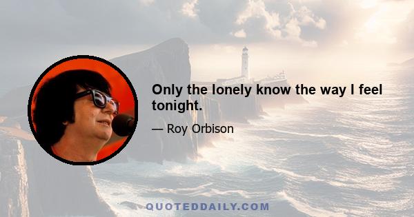 Only the lonely know the way I feel tonight.
