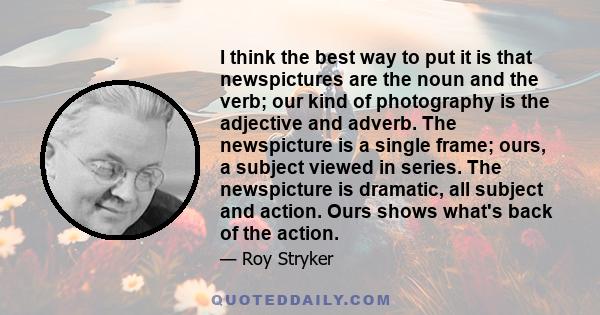 I think the best way to put it is that newspictures are the noun and the verb; our kind of photography is the adjective and adverb. The newspicture is a single frame; ours, a subject viewed in series. The newspicture is