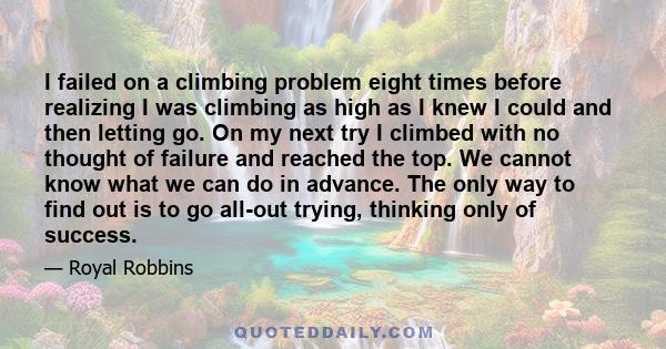 I failed on a climbing problem eight times before realizing I was climbing as high as I knew I could and then letting go. On my next try I climbed with no thought of failure and reached the top. We cannot know what we