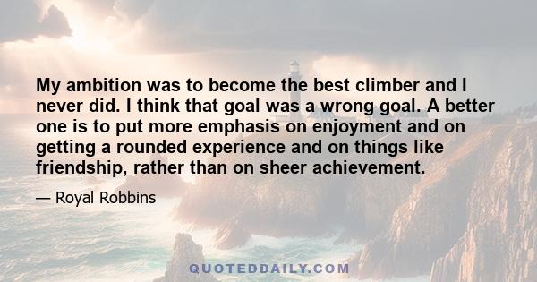 My ambition was to become the best climber and I never did. I think that goal was a wrong goal. A better one is to put more emphasis on enjoyment and on getting a rounded experience and on things like friendship, rather