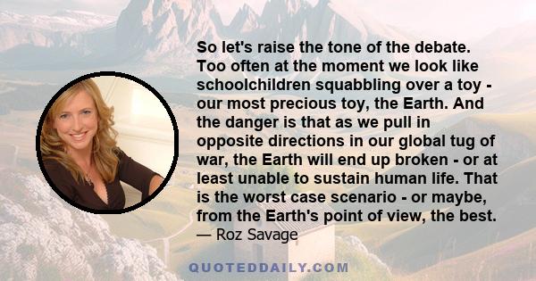 So let's raise the tone of the debate. Too often at the moment we look like schoolchildren squabbling over a toy - our most precious toy, the Earth. And the danger is that as we pull in opposite directions in our global