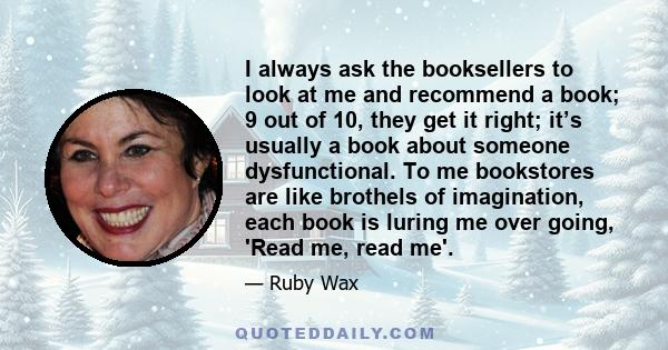 I always ask the booksellers to look at me and recommend a book; 9 out of 10, they get it right; it’s usually a book about someone dysfunctional. To me bookstores are like brothels of imagination, each book is luring me