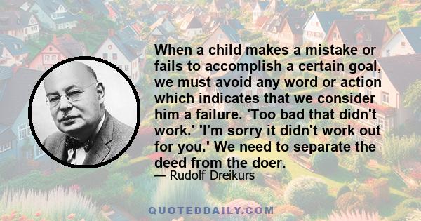 When a child makes a mistake or fails to accomplish a certain goal, we must avoid any word or action which indicates that we consider him a failure. 'Too bad that didn't work.' 'I'm sorry it didn't work out for you.' We