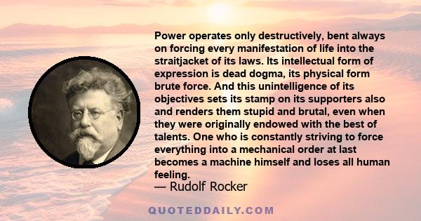 Power operates only destructively, bent always on forcing every manifestation of life into the straitjacket of its laws. Its intellectual form of expression is dead dogma, its physical form brute force.