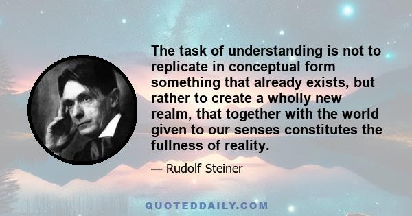 The task of understanding is not to replicate in conceptual form something that already exists, but rather to create a wholly new realm, that together with the world given to our senses constitutes the fullness of