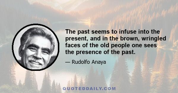 The past seems to infuse into the present, and in the brown, wringled faces of the old people one sees the presence of the past.