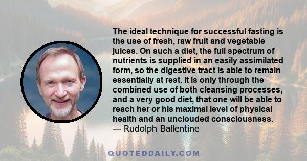 The ideal technique for successful fasting is the use of fresh, raw fruit and vegetable juices. On such a diet, the full spectrum of nutrients is supplied in an easily assimilated form, so the digestive tract is able to