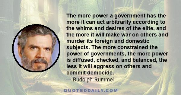The more power a government has the more it can act arbitrarily according to the whims and desires of the elite, and the more it will make war on others and murder its foreign and domestic subjects. The more constrained