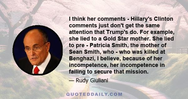 I think her comments - Hillary's Clinton comments just don't get the same attention that Trump's do. For example, she lied to a Gold Star mother. She lied to pre - Patricia Smith, the mother of Sean Smith, who - who was