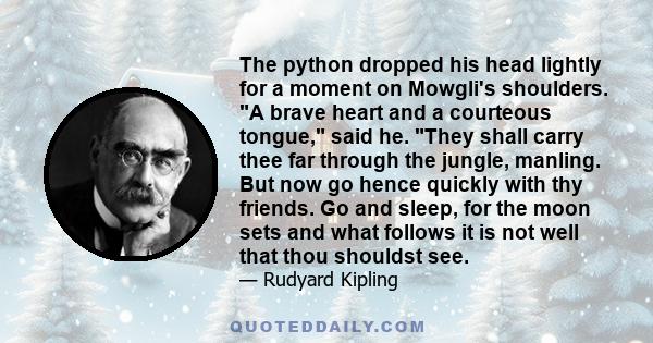 The python dropped his head lightly for a moment on Mowgli's shoulders. A brave heart and a courteous tongue, said he. They shall carry thee far through the jungle, manling. But now go hence quickly with thy friends. Go