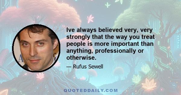 Ive always believed very, very strongly that the way you treat people is more important than anything, professionally or otherwise.