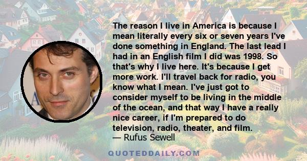 The reason I live in America is because I mean literally every six or seven years I've done something in England. The last lead I had in an English film I did was 1998. So that's why I live here. It's because I get more