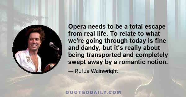 Opera needs to be a total escape from real life. To relate to what we're going through today is fine and dandy, but it's really about being transported and completely swept away by a romantic notion.