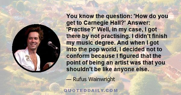You know the question: 'How do you get to Carnegie Hall?' Answer: 'Practise?' Well, in my case, I got there by not practising. I didn't finish my music degree. And when I got into the pop world, I decided not to conform