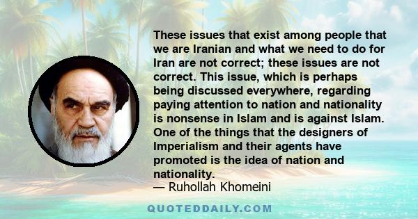 These issues that exist among people that we are Iranian and what we need to do for Iran are not correct; these issues are not correct. This issue, which is perhaps being discussed everywhere, regarding paying attention