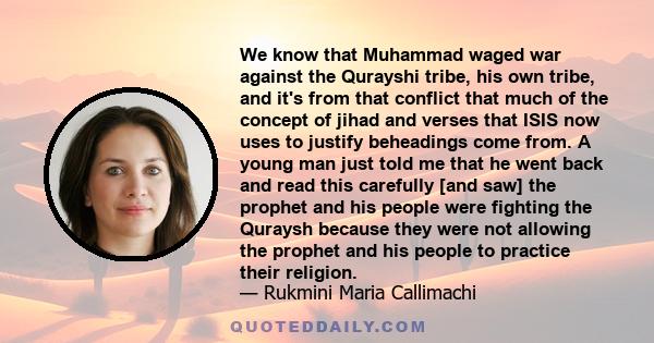 We know that Muhammad waged war against the Qurayshi tribe, his own tribe, and it's from that conflict that much of the concept of jihad and verses that ISIS now uses to justify beheadings come from. A young man just