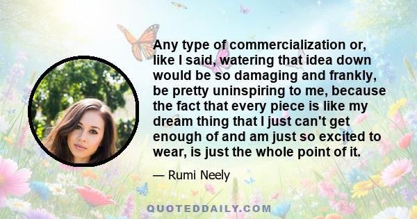 Any type of commercialization or, like I said, watering that idea down would be so damaging and frankly, be pretty uninspiring to me, because the fact that every piece is like my dream thing that I just can't get enough